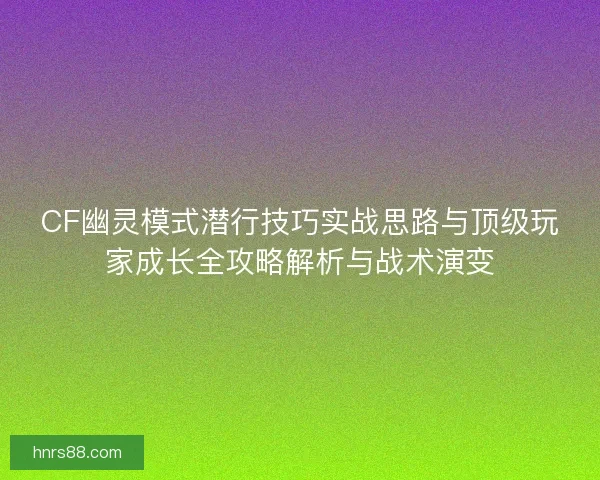 CF幽灵模式潜行技巧实战思路与顶级玩家成长全攻略解析与战术演变