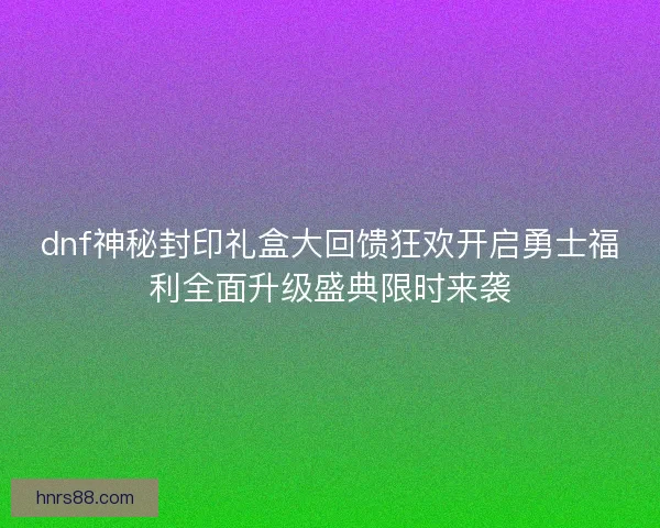 dnf神秘封印礼盒大回馈狂欢开启勇士福利全面升级盛典限时来袭