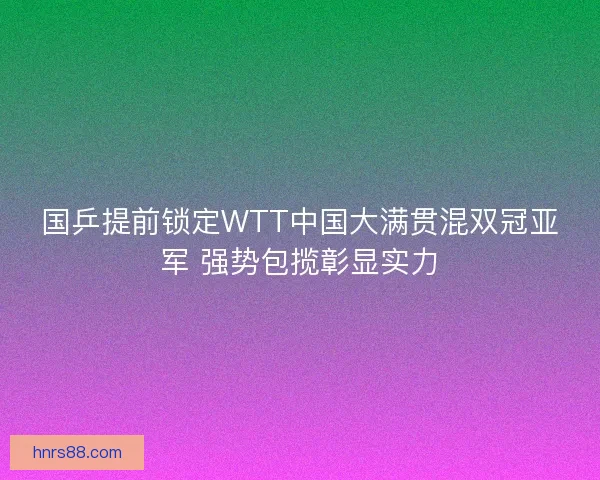 国乒提前锁定WTT中国大满贯混双冠亚军 强势包揽彰显实力