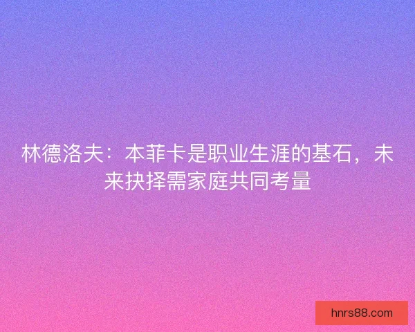 林德洛夫：本菲卡是职业生涯的基石，未来抉择需家庭共同考量