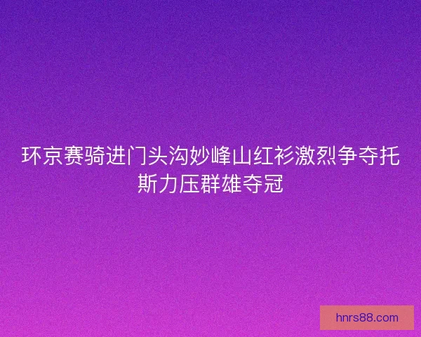 环京赛骑进门头沟妙峰山红衫激烈争夺托斯力压群雄夺冠