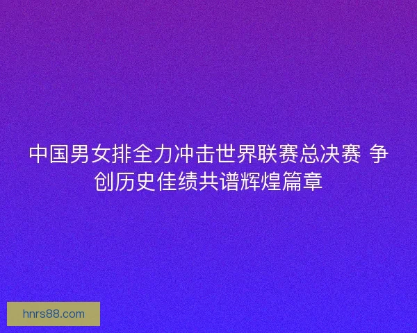 中国男女排全力冲击世界联赛总决赛 争创历史佳绩共谱辉煌篇章